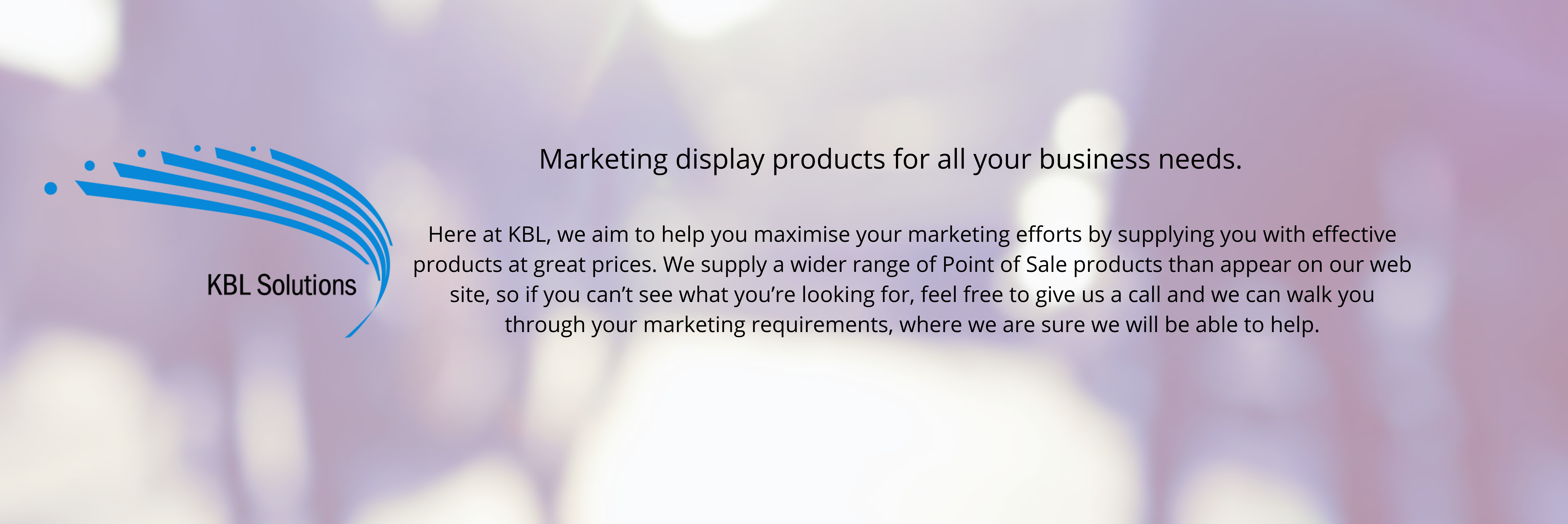 Banner with company description: Marketing display products for all your business needs. Here at KBL, we aim to help you maximise your marketing efforts by supplying you with effective products at great prices. We supply a wider range of Point of Sale products than appear on our web site, so if you can’t see what you’re looking for, feel free to give us a call and we can walk you through your marketing requirements, where we are sure we will be able to help.